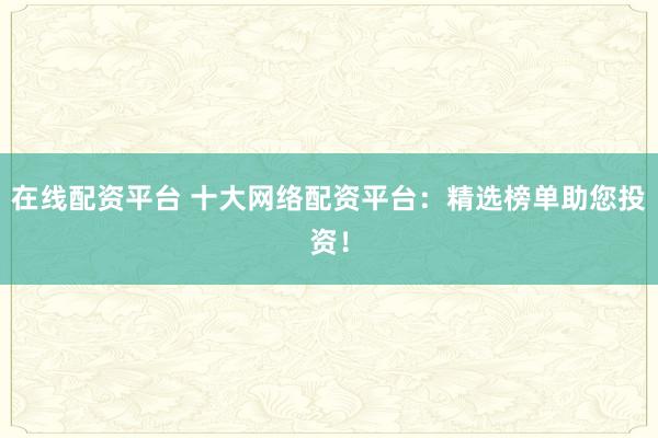 在线配资平台 十大网络配资平台:精选榜单助您投资!