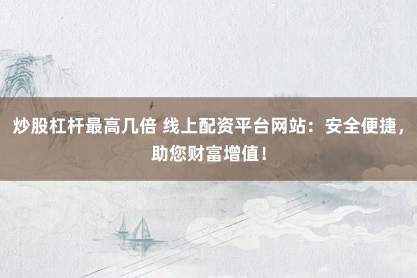 炒股杠杆最高几倍 线上配资平台网站:安全便捷,助您财富增值!