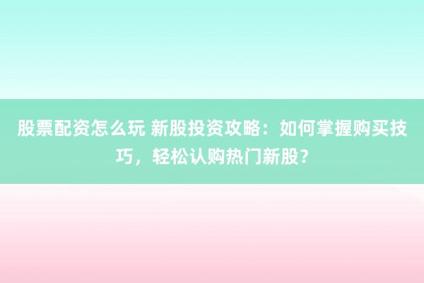 股票配资怎么玩 新股投资攻略:如何掌握购买技巧,轻松认购热门新股?