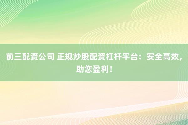 前三配资公司 正规炒股配资杠杆平台：安全高效，助您盈利！