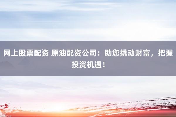 网上股票配资 原油配资公司：助您撬动财富，把握投资机遇！