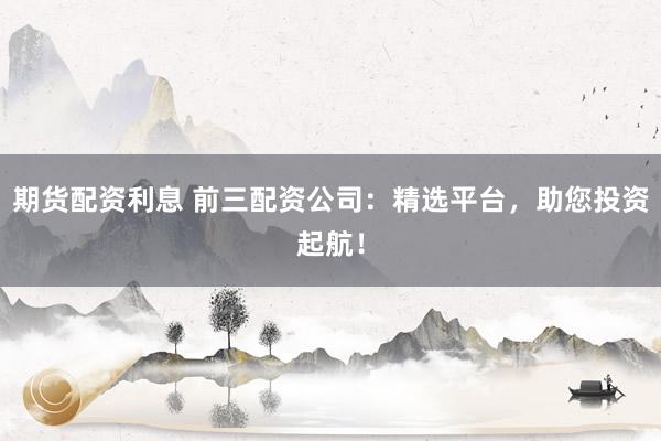 期货配资利息 前三配资公司：精选平台，助您投资起航！