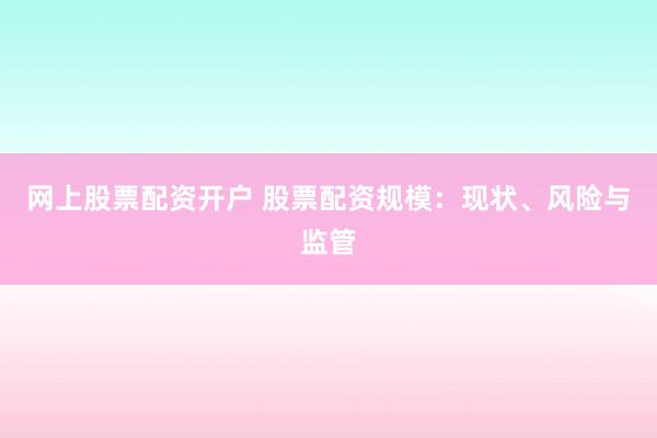 网上股票配资开户 股票配资规模：现状、风险与监管