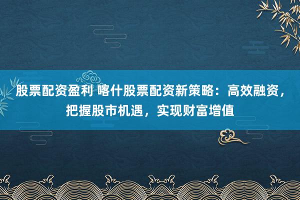 股票配资盈利 喀什股票配资新策略：高效融资，把握股市机遇，实现财富增值