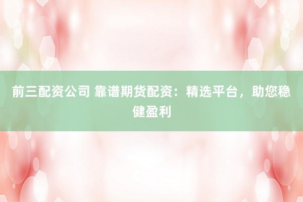 前三配资公司 靠谱期货配资：精选平台，助您稳健盈利