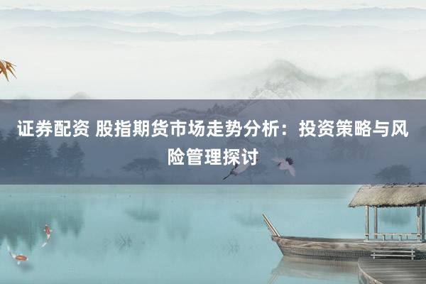 证券配资 股指期货市场走势分析:投资策略与风险管理探讨