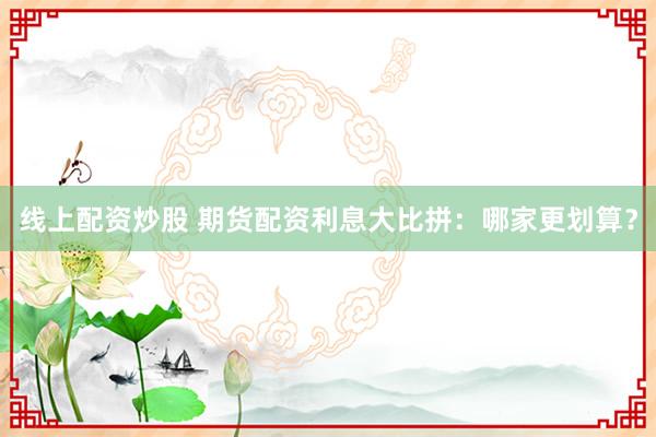 线上配资炒股 期货配资利息大比拼：哪家更划算？
