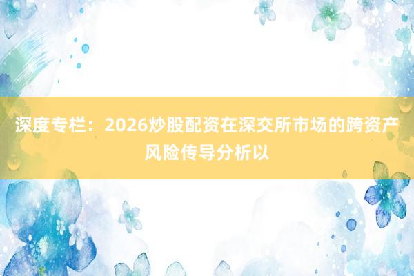 深度专栏：2026炒股配资在深交所市场的跨资产风险传导分析以