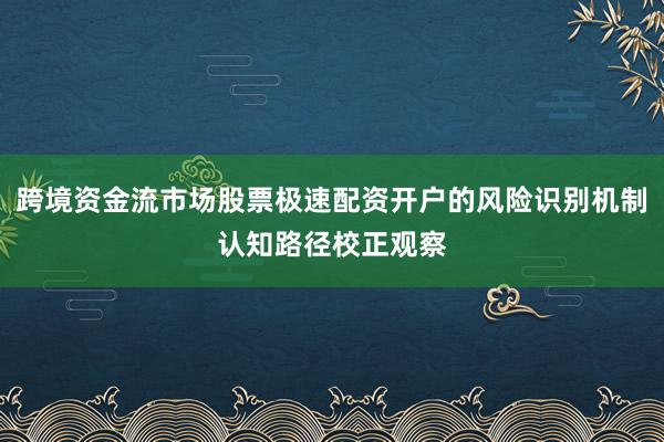 跨境资金流市场股票极速配资开户的风险识别机制认知路径校正观察