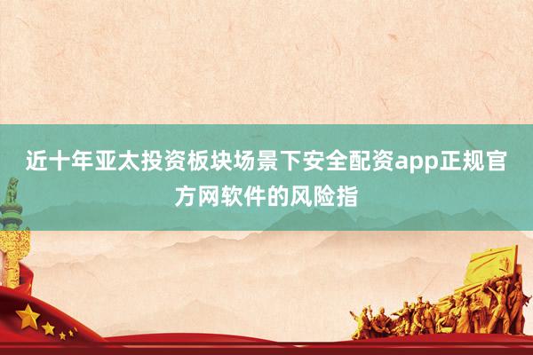 近十年亚太投资板块场景下安全配资app正规官方网软件的风险指
