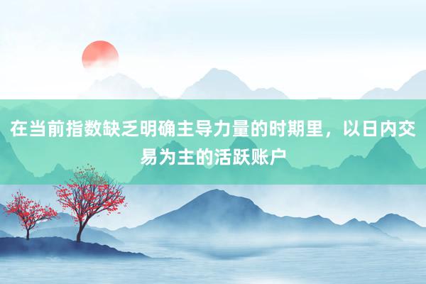 在当前指数缺乏明确主导力量的时期里，以日内交易为主的活跃账户