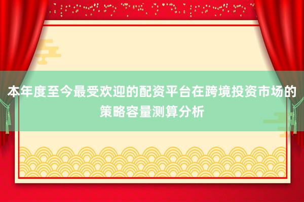 本年度至今最受欢迎的配资平台在跨境投资市场的策略容量测算分析