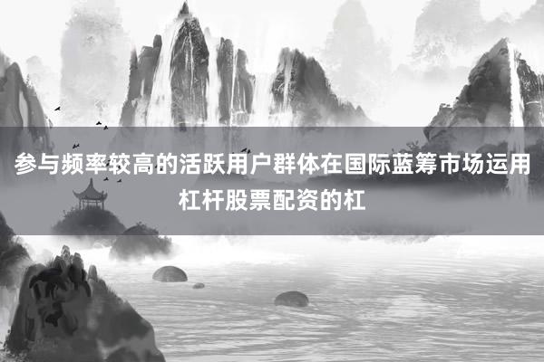 参与频率较高的活跃用户群体在国际蓝筹市场运用杠杆股票配资的杠