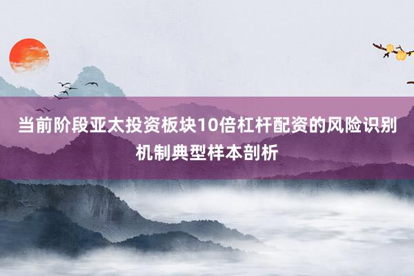 当前阶段亚太投资板块10倍杠杆配资的风险识别机制典型样本剖析