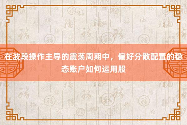 在波段操作主导的震荡周期中，偏好分散配置的稳态账户如何运用股
