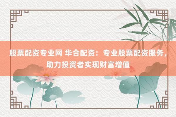 股票配资专业网 华合配资：专业股票配资服务，助力投资者实现财富增值