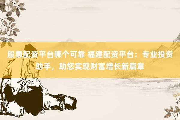 股票配资平台哪个可靠 福建配资平台：专业投资助手，助您实现财富增长新篇章