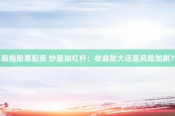 股指股票配资 炒股加杠杆：收益放大还是风险加剧？