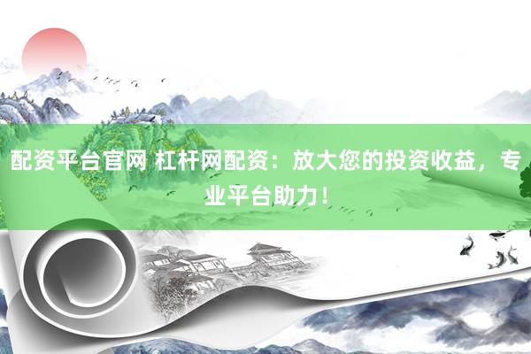 配资平台官网 杠杆网配资：放大您的投资收益，专业平台助力！