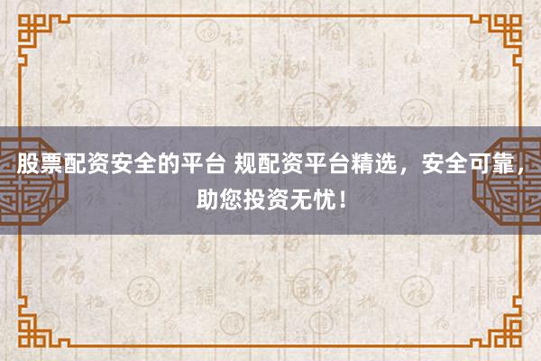 股票配资安全的平台 规配资平台精选，安全可靠，助您投资无忧！