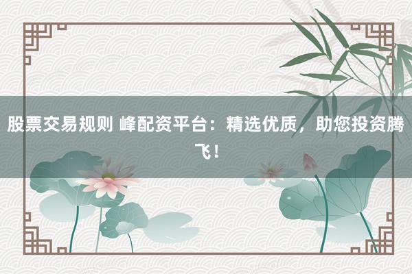 股票交易规则 峰配资平台：精选优质，助您投资腾飞！