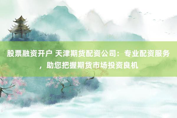 股票融资开户 天津期货配资公司：专业配资服务，助您把握期货市场投资良机