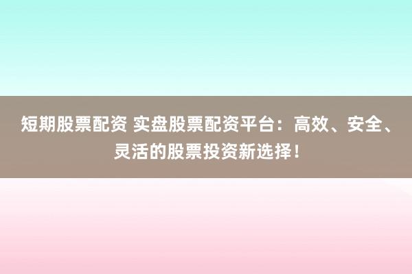 短期股票配资 实盘股票配资平台：高效、安全、灵活的股票投资新选择！