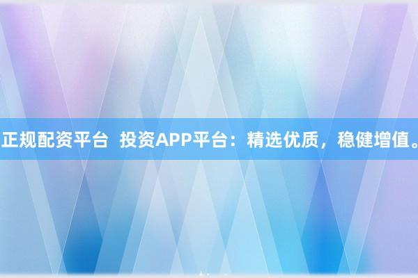 正规配资平台  投资APP平台：精选优质，稳健增值。