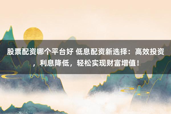 股票配资哪个平台好 低息配资新选择：高效投资，利息降低，轻松实现财富增值！