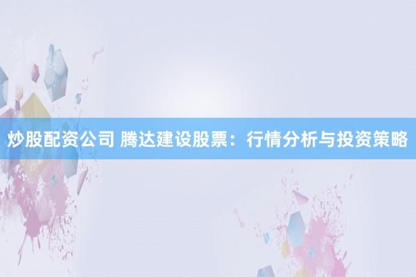 炒股配资公司 腾达建设股票：行情分析与投资策略