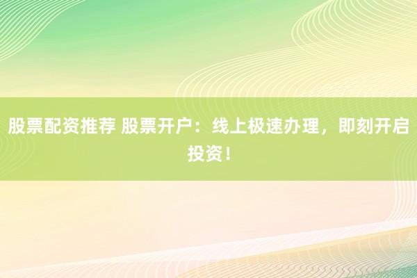股票配资推荐 股票开户：线上极速办理，即刻开启投资！