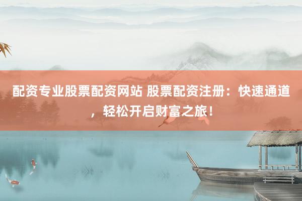配资专业股票配资网站 股票配资注册：快速通道，轻松开启财富之旅！