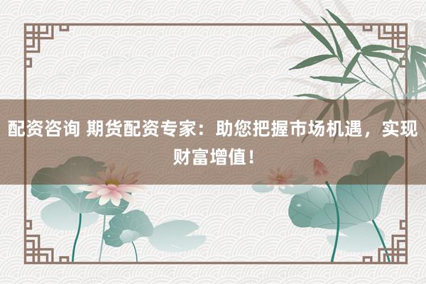 配资咨询 期货配资专家：助您把握市场机遇，实现财富增值！