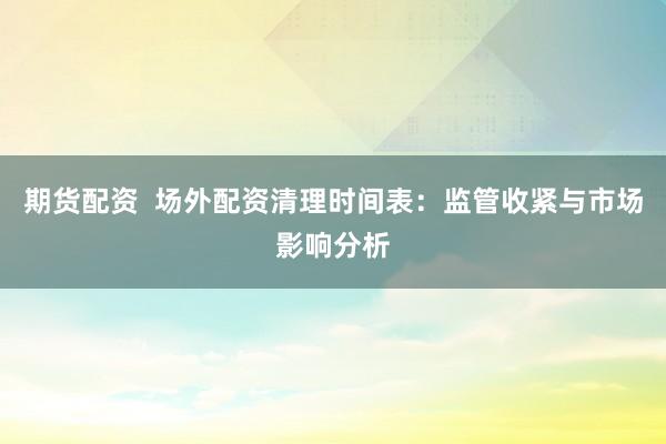 期货配资  场外配资清理时间表：监管收紧与市场影响分析