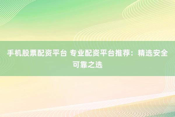 手机股票配资平台 专业配资平台推荐：精选安全可靠之选