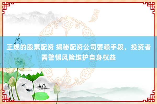 正规的股票配资 揭秘配资公司耍赖手段，投资者需警惕风险维护自身权益
