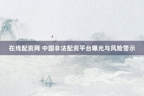 在线配资网 中国非法配资平台曝光与风险警示