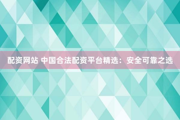 配资网站 中国合法配资平台精选:安全可靠之选