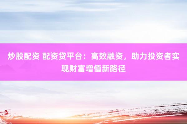 炒股配资 配资贷平台:高效融资,助力投资者实现财富增值新路径