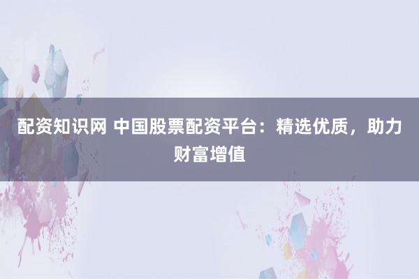 配资知识网 中国股票配资平台：精选优质，助力财富增值