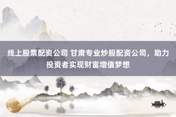 线上股票配资公司 甘肃专业炒股配资公司,助力投资者实现财富增值梦想
