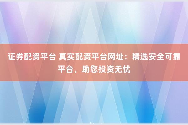 证券配资平台 真实配资平台网址：精选安全可靠平台，助您投资无忧