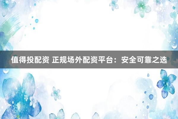 值得投配资 正规场外配资平台：安全可靠之选