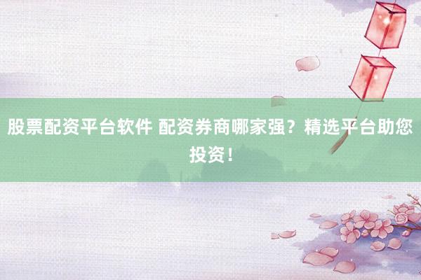 股票配资平台软件 配资券商哪家强？精选平台助您投资！