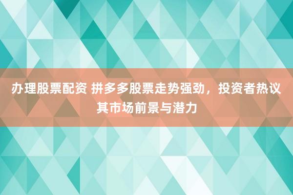 办理股票配资 拼多多股票走势强劲,投资者热议其市场前景与潜力