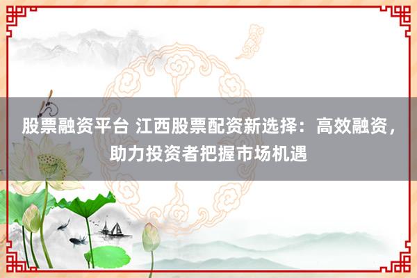 股票融资平台 江西股票配资新选择：高效融资，助力投资者把握市场机遇