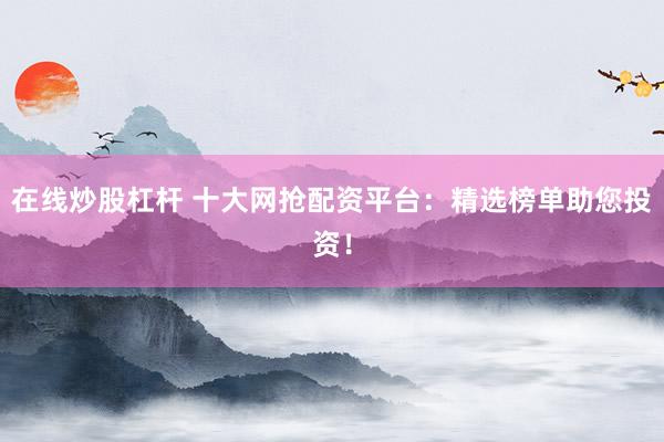在线炒股杠杆 十大网抢配资平台：精选榜单助您投资！