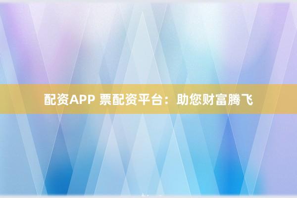 配资APP 票配资平台:助您财富腾飞