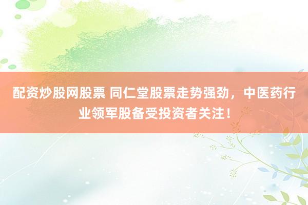 配资炒股网股票 同仁堂股票走势强劲，中医药行业领军股备受投资者关注！