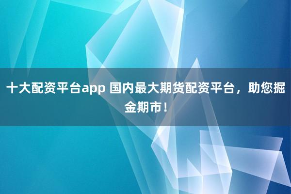 十大配资平台app 国内最大期货配资平台，助您掘金期市！